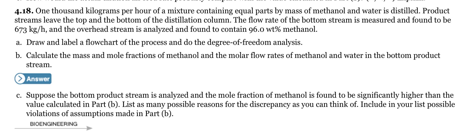 4.18. One thousand kilograms per hour of a mixture containing equal parts by mass of methanol and water is distilled. Product
streams leave the top and the bottom of the distillation column. The flow rate of the bottom stream is measured and found to be
673 kg/h, and the overhead stream is analyzed and found to contain 96.0 wt% methanol.
a. Draw and label a flowchart of the process and do the degree-of-freedom analysis.
b. Calculate the mass and mole fractions of methanol and the molar flow rates of methanol and water in the bottom product
stream.
> Answer
c. Suppose the bottom product stream is analyzed and the mole fraction of methanol is found to be significantly higher than the
value calculated in Part (b). List as many possible reasons for the discrepancy as you can think of. Include in your list possible
violations of assumptions made in Part (b).
BIOENGINEERING
