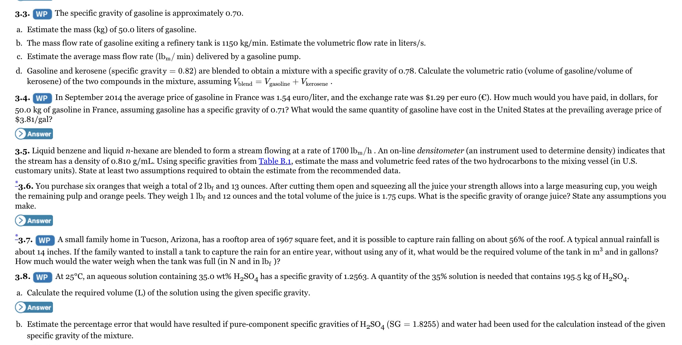 3.3. WP The specific gravity of gasoline is approximately o.70.
a. Estimate the mass (kg) of 50.0 liters of gasoline.
b. The mass flow rate of gasoline exiting a refinery tank is 115o kg/min. Estimate the volumetric flow rate in liters/s.
c. Estimate the average mass flow rate (lbm/ min) delivered by a gasoline pump.
d. Gasoline and kerosene (specific gravity = 0.82) are blended to obtain a mixture with a specific gravity of 0.78. Calculate the volumetric ratio (volume of gasoline/volume of
kerosene) of the two compounds in the mixture, assuming Vilend
Vgasoline + Vkerosene
3.4. WP In September 2014 the average price of gasoline in France was 1.54 euro/liter, and the exchange rate was $1.29 per euro (€). How much would you have paid, in dollars, for
50.0 kg of gasoline in France, assuming gasoline has a specific gravity of o.71? What would the same quantity of gasoline have cost in the United States at the prevailing average price of
$3.81/gal?
Answer
3.5. Liquid benzene and liquid n-hexane are blended to form a stream flowing at a rate of 1700 lbm/h. An on-line densitometer (an instrument used to determine density) indicates that
the stream has a density of o.810 g/mL. Using specific gravities from Table B.1, estimate the mass and volumetric feed rates of the two hydrocarbons to the mixing vessel (in U.S.
customary units). State at least two assumptions required to obtain the estimate from the recommended data.
"3.6. You purchase six oranges that weigh a total of 2 lb; and 13 ounces. After cutting them open and squeezing all the juice your strength allows into a large measuring cup, you weigh
the remaining pulp and orange peels. They weigh 1 lb; and 12 ounces and the total volume of the juice is 1.75 cups. What is the specific gravity of orange juice? State any assumptions you
make.
Answer
-3.7. WP A small family home in Tucson, Arizona, has a rooftop area of 1967 square feet, and it is possible to capture rain falling on about 56% of the roof. A typical annual rainfall is
about 14 inches. If the family wanted to install a tank to capture the rain for an entire year, without using any of it, what would be the required volume of the tank in m and in gallons?
How much would the water weigh when the tank was full (in N and in lb; )?
3.8. WP At 25°C, an aqueous solution containing 35.0 wt% H,SO, has a specific gravity of 1.2563. A quantity of the 35% solution is needed that contains 195.5 kg of H,SO4.
a. Calculate the required volume (L) of the solution using the given specific gravity.
Answer
b. Estimate the percentage error that would have resulted if pure-component specific gravities of H,SO4 (SG
specific gravity of the mixture.
1.8255) and water had been used for the calculation instead of the given
