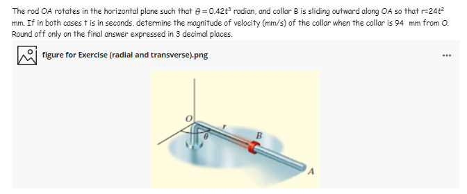 The rod OA rotates in the horizontal plane such that e= 0.42t radian, and collar B is sliding outward along OA so that r=24t
mm. If in both cases t is in seconds, determine the magnitude of velocity (mm/s) of the collar when the collar is 94 mm from O.
Round off only on the final answer expressed in 3 decimal places.
figure for Exercise (radial and transverse).png
...
