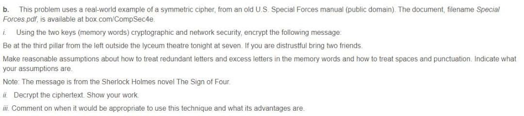 This problem uses a real-world example of a symmetric cipher, from an old U.S. Special Forces manual (public domain). The document, filename Special
Forces.pdf, is available at box.com/CompSec4e.
b.
i.
Using the two keys (memory words) cryptographic and network security, encrypt the following message:
Be at the third pillar from the left outside the lyceum theatre tonight at seven. If you are distrustful bring two friends.
Make reasonable assumptions about how to treat redundant letters and excess letters in the memory words and how to treat spaces and punctuation. Indicate what
your assumptions are.
Note: The message is from the Sherlock Holmes novel The Sign of Four.
ii. Decrypt the ciphertext. Show your work.
iii. Comment on when it would be appropriate to use this technique and what its advantages are.
