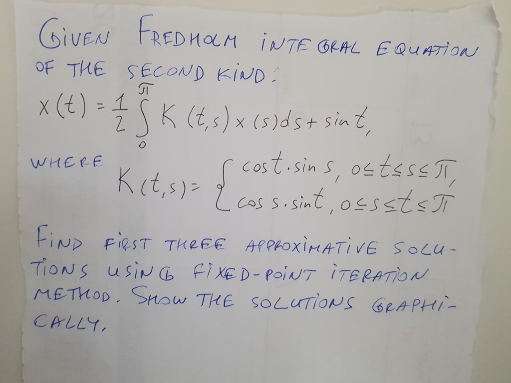 (siVEN FREDHOLM INTE GEAL EQUATION
GIVEN
OF THE SECOND KIND:
x (t) - SK (E,s) x (5)ds+ sint,
costisin s, ostsss T,
L cassosint, ossstsT
WHERE
Kct,s)>
tiND Fiest THREE APPROXIMATIVE SOLU-
TIONS usiN 6 fi XE D-poiNT ÌTERATION
METHOD. Snsw THE SOLUTIONS GEAPHI-
CALLY,
