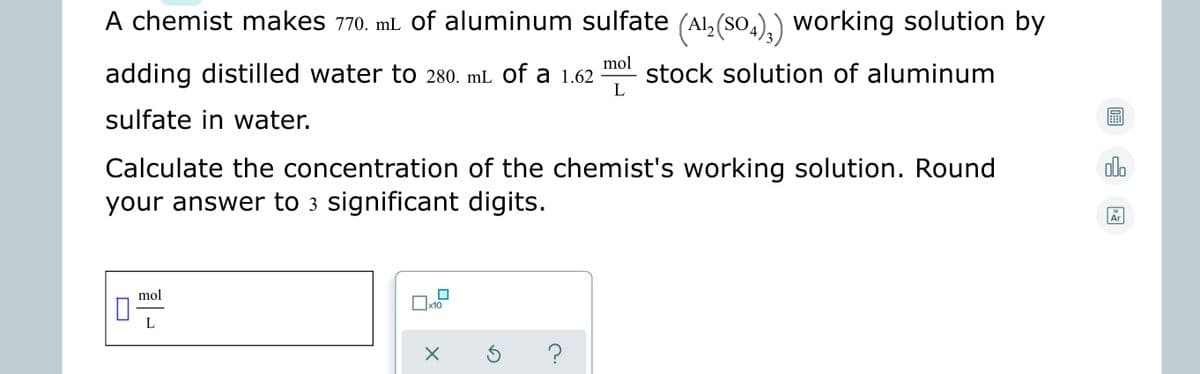 A chemist makes 770. mL of aluminum sulfate (Al,(so,
,),) working solution by
adding distilled water to 280. mL of a 1.62
mol
stock solution of aluminum
L
sulfate in water.
Calculate the concentration of the chemist's working solution. Round
dla
your answer to 3 significant digits.
18
Ar
mol
x10
