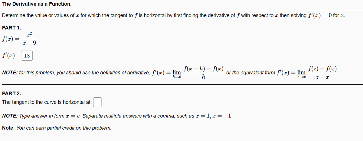 The Derivative as a Function.
Determine the value or values of x for which the tangent to f is horizontal by first finding the derivative of f with respect to x then solving f'(x) = 0 for x.
PART 1.
x2
f(x)
f'(x)
18
f(x +h) – f(x)
= lim
h0
NOTE: for this problem, you should use the definition of derivative, f'(x)
or the equivalent form f'(æ) = lim F(2) – f(x)
PART 2.
The tangent to the curve is horizontal at:
NOTE: Type answer in form x = c. Separate multiple answers with a comma, such as x = 1, x = -1
Note: You can earn partial credit on this problem.
