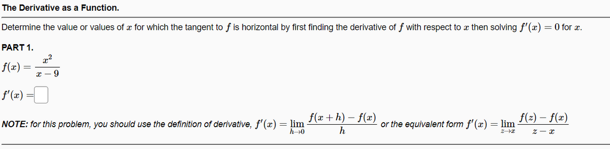 The Derivative as a Function.
Determine the value or values of x for which the tangent to f is horizontal by first finding the derivative of f with respect to x then solving f'(x) = 0 for x.
PART 1.
x2
f(x) =
f'(2) =
f(x+ h) – f(x)
f(2)
- f(x)
-
NOTE: for this problem, you should use the definition of derivative, f'(x) = lim
h→0
or the equivalent form f'(x)
= lim
h
z - x
