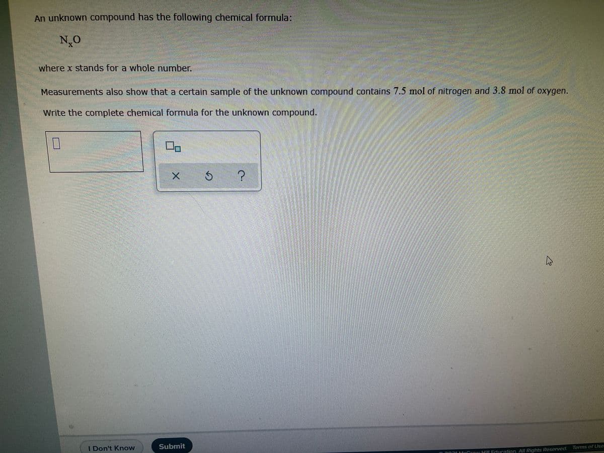 An unknown compound has the following chemical formula:
N O
where x stands for a whole number.
Measurements also show that a certain sample of the unknown compound contains 7.5 mol of nitrogen and 3.8 mol of oxygen,
Write the complete chemical formula for the unknown compound.
I Don't Know
Submit
Terms of Use
m 101fnCmwHil Edueation All Rights ReserVed.
