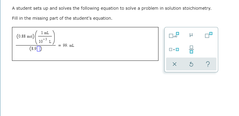 A student sets up and solves the following equation to solve a problem in solution stoichiometry.
Fill in the missing part of the student's equation.
1 mL
(0.88 mol)
-3
10
L
= 99. mL
(8.9)
?
O.

