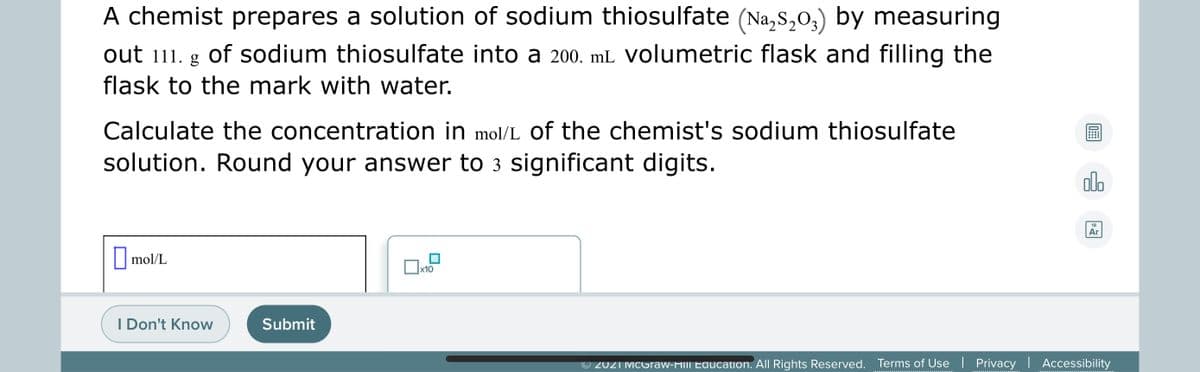A chemist prepares a solution of sodium thiosulfate (Na,s,0,) by measuring
out 111. g of sodium thiosulfate into a 200. mL Volumetric flask and filling the
flask to the mark with water.
Calculate the concentration in mol/L of the chemist's sodium thiosulfate
solution. Round your answer to 3 significant digits.
olo
18
Ar
mol/L
Ox10
I Don't Know
Submit
© 2021 MCGraw-Hill Edaucation. All Rights Reserved. Terms of Use | Privacy | Accessibility
