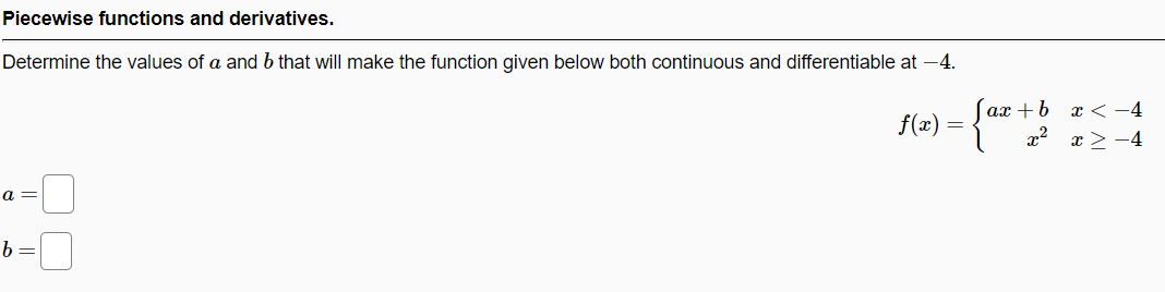 Piecewise functions and derivatives.
Determine the values of a and b that will make the function given below both continuous and differentiable at -4.
ах + b х < -4
x2 x >-4
f(x) =
a =
b =
