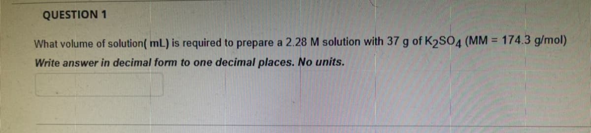 QUESTION 1
What volume of solution( mL) is required to prepare a 2.28 M solution with 37 g of K2SO4 (MM = 174.3 g/mol)
Write answer in decimal form to one decimal places. No units.
%3D
