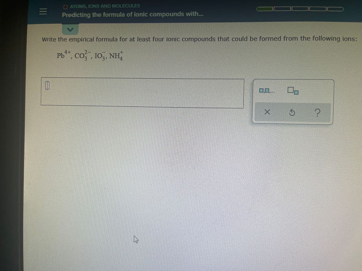 C ATOMS, IIONS AND MOLECULES
Predicting the formula of ionic compounds with..
Write the empirical formula for at least four ionic compounds that could be formed from the following ions:
Pb**, co,, 10,, NH,
4+
