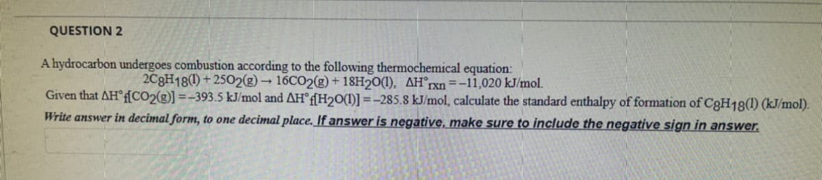 QUESTION 2
A hydrocarbon undergoes combustion according to the following thermochemical equation:
2C8H18(1) + 2502(g) → 16CO2(g) + 18H20(1), AH°rxn=-11,020 kJ/mol.
Given that AH°f[CO2(g)] =-393.5 kJ/mol and AH°F[H2O(1)] =-285.8 kJ/mol, calculate the standard enthalpy of formation of C3H18(1) (kJ/mol).
Write answer in decimal form, to one decimal place. If answer is negative, make sure to include the negative sign in answer.
