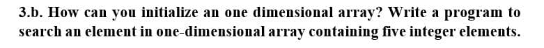 3.b. How can you initialize an one dimensional array? Write a program to
search an element in one-dimensional array containing five integer elements.
