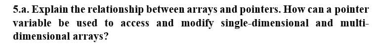 5.a. Explain the relationship between arrays and pointers. How can a pointer
variable be used to access and modify single-dimensional and multi-
dimensional arrays?
