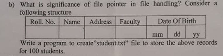 b) What is significance of file pointer in file handling? Consider a
following structure
Roll. No. Name
Address Faculty
Date Of Birth
mm
dd
y
Write a program to create"student.txt" file to store the above records
for 100 students.
