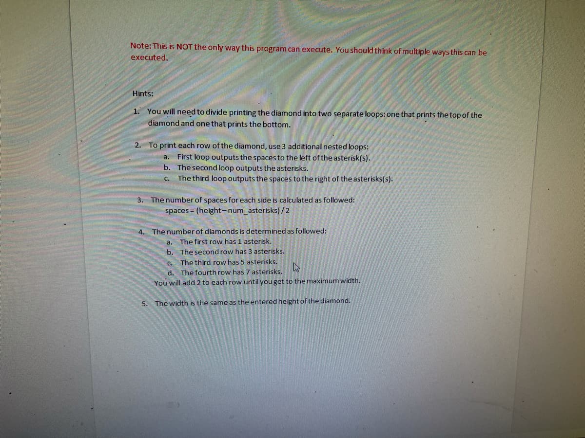 Note: This is NOT the only way this program can execute. You should think of multiple ways this can be
executed.
Hints:
1. You will need to divide printing the diamond into two separate loops: one that prints the top of the
diamond and one that prints the bottom.
2. To print each row of the diamond, use 3 additional nested loops:
a. First loop outputs the spaces to the left of the asterisk(s).
b. The second loop outputs the asterisks.
C.
The third loop outputs the spaces to the right of the asterisks(s).
3. The number of spaces for each side is calculated as followed:
spaces = (height-num_asterisks) /2
4. The number of diamonds is determined as followed:
a. The first row has 1 asterisk.
b.
The second row has 3 asterisks.
C.
The third row has 5 asterisks.
d. The fourth row has 7 asterisks.
You will add 2 to each row until you get to the maximum width.
5.
The width is the same as the entered height of the diamond.
