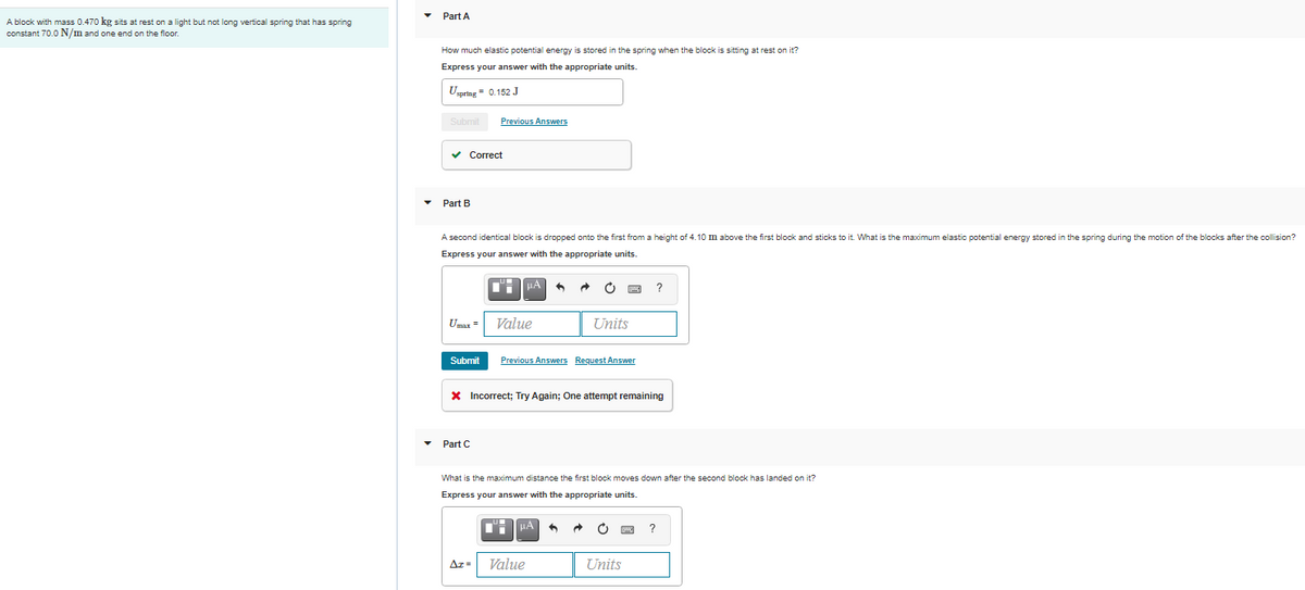 Part A
A block with mass 0.470 kg sits at rest on a light but not long vertical spring that has spring
constant 70.0 N/m and one end on the floor.
How much elastic potential energy is stored in the spring when the block
sitting at rest on it?
Express your answer with the appropriate units.
Uzpring = 0.152 J
Submit
Previous Answers
Сorrect
Part B
A second identical block is dropped onto the first from a height of 4.10 m above the first block and sticks to it. What is the maximum elastic potential energy stored in the spring during the motion of the blocks after the collision?
Express your answer with the appropriate units.
?
Umax
Value
Units
Submit
Previous Answers Request Answer
X Incorrect; Try Again; One attempt remaining
• Part C
What is the maximum distance the first block moves down after the second block has landed on it?
Express your answer with the appropriate units.
Az =
Value
Units
