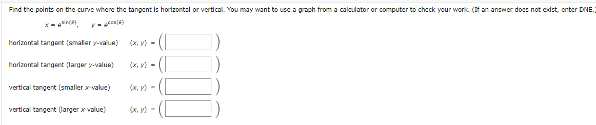 Find the points on the curve where the tangent is horizontal or vertical. You may want to use a graph from a calculator or computer to check your work. (If an answer does not exist, enter DNE.)
x = esin(e),
y = ecos(e)
horizontal tangent (smaller y-value)
(х, у) 3D
horizontal tangent (larger y-value)
(x, y) =
vertical tangent (smaller x-value)
(x, y) =
vertical tangent (Ilarger x-value)
(х, у) %-D
