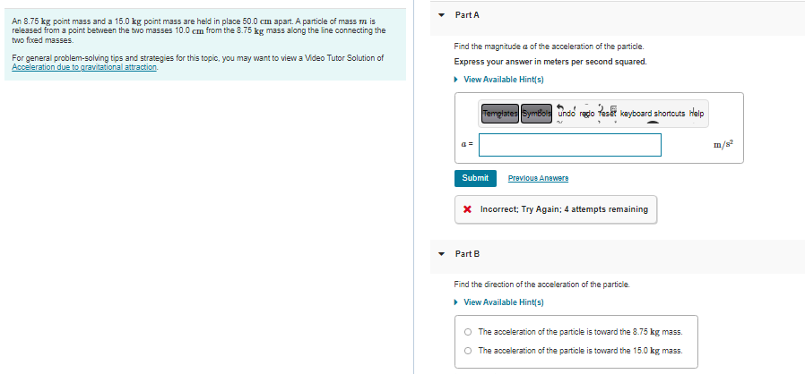 An 8.75 kg point mass and a 15.0 kg point mass are held in place 50.0 cm apart. A particle of mass m is
released from a point between the two masses 10.0 cm from the 8.75 kg mass along the line connecting the
two fixed masses.
For general problem-solving tips and strategies for this topic, you may want to view a Video Tutor Solution of
Acceleration due to gravitational attraction.
Part A
Find the magnitude a of the acceleration of the particle.
Express your answer in meters per second squared.
▸ View Available Hint(s)
Templates Symbols Undo redo Teset keyboard shortcuts Help
4=
Submit
Previous Answere
* Incorrect; Try Again; 4 attempts remaining
Part B
Find the direction of the acceleration of the particle.
▸ View Available Hint(s)
The acceleration of the particle is toward the 8.75 kg mass.
O The acceleration of the particle is toward the 15.0 kg mass.
