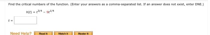 Find the critical numbers of the function. (Enter your answers as a comma-separated list. If an answer does not exist, enter DNE.)
h(t) = 13/4 - 9e/4
%3D
Need Help?
Read It
Watch It
Master It
