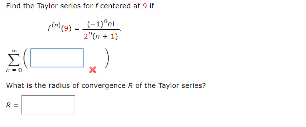 Find the Taylor series for f centered at 9 if
f(n) (9) = (-1)^n!
2^(n + 1)
n = 0
X
What is the radius of convergence R of the Taylor series?
R =