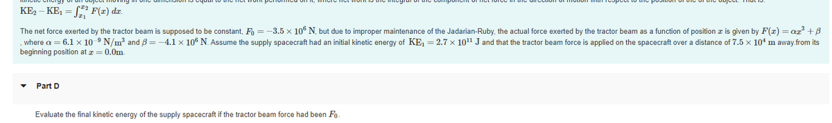 KE, – KE1 = L* F(x) dx.
The net force exerted by the tractor beam is supposed to be constant, F = -3.5 x 106 N, but due to improper maintenance of the Jadarian-Ruby, the actual force exerted by the tractor beam as a function of position z is given by F(x) = ar° +B
where a = 6.1 x 10-9 N/m³ and B= -4.1 x 106 N. Assume the supply spacecraft had an initial kinetic energy of KE, =2.7 × 1011 J and that the tractor beam force is applied on the spacecraft over a distance of 7.5 x 104 m away.from its
beginning position at x = 0.0m.
Part D
Evaluate the final kinetic energy of the supply spacecraft if the tractor beam force had been Fo.
