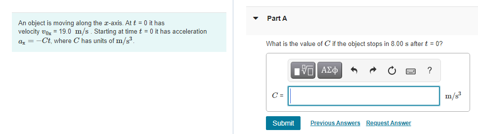 An object is moving along the x-axis. At t = 0 it has
velocity voz = 19.0 m/s. Starting at time t = 0 it has acceleration
Part A
-Ct, where C has units of m/s³.
ax
What is the value of C if the object stops in 8.00 s after t = 0?
C =
m/s3
Submit
Previous Answers Request Answer
