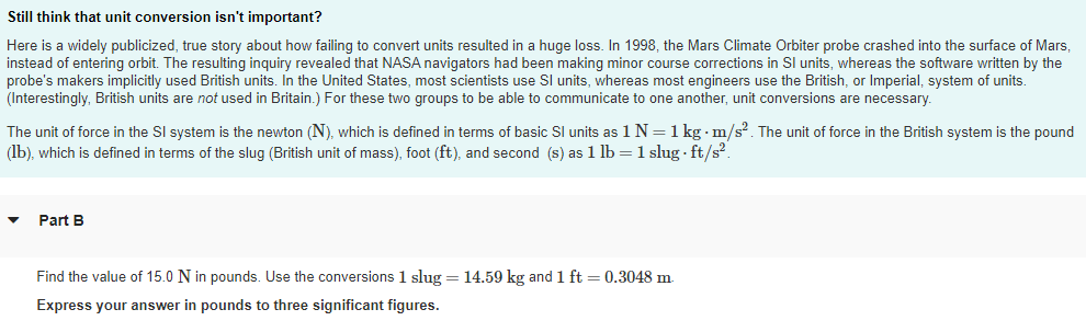 Still think that unit conversion isn't important?
Here is a widely publicized, true story about how failing to convert units resulted in a huge loss. In 1998, the Mars Climate Orbiter probe crashed into the surface of Mars,
instead of entering orbit. The resulting inguiry revealed that NASA navigators had been making minor course corrections in SI units, whereas the software written by the
probe's makers implicitly used British units. In the United States, most scientists use Sl units, whereas most engineers use the British, or Imperial, system of units.
(Interestingly, British units are not used in Britain.) For these two groups to be able to communicate to one another, unit conversions are necessary.
The unit of force in the SI system is the newton (N), which is defined in terms of basic Sl units as 1 N=1 kg · m/s?. The unit of force in the British system is the pound
(lb), which is defined in terms of the slug (British unit of mass), foot (ft), and second (s) as 1 lb =1 slug · ft/s?.
Part B
Find the value of 15.0 N in pounds. Use the conversions 1 slug = 14.59 kg and 1 ft = 0.3048 m.
Express your answer in pounds to three significant figures.
