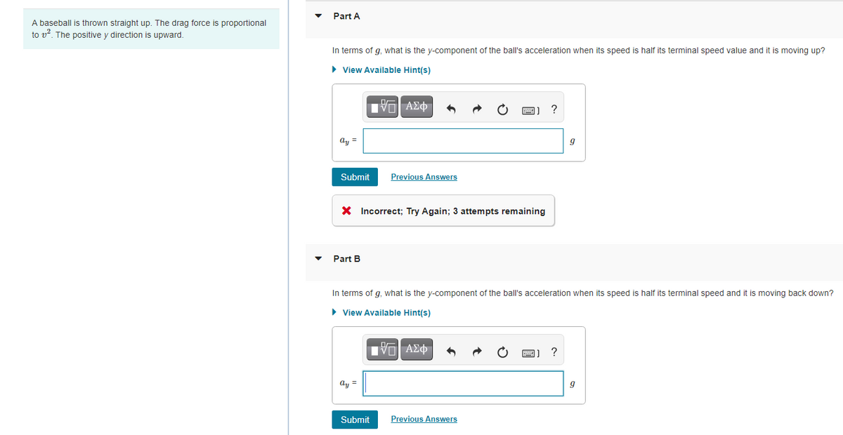 Part A
A baseball is thrown straight up. The drag force is proportional
to v?. The positive y direction is upward.
In terms of g, what is the y-component of the ball's acceleration when its speed is half its terminal speed value and
is moving up?
• View Available Hint(s)
ay =
Submit
Previous Answers
X Incorrect; Try Again; 3 attempts remaining
Part B
In terms of g, what is the y-component of the ball's acceleration when its speed is half its terminal speed and it is moving back down?
• View Available Hint(s)
IVα ΑΣφ
ay =
Submit
Previous Answers
