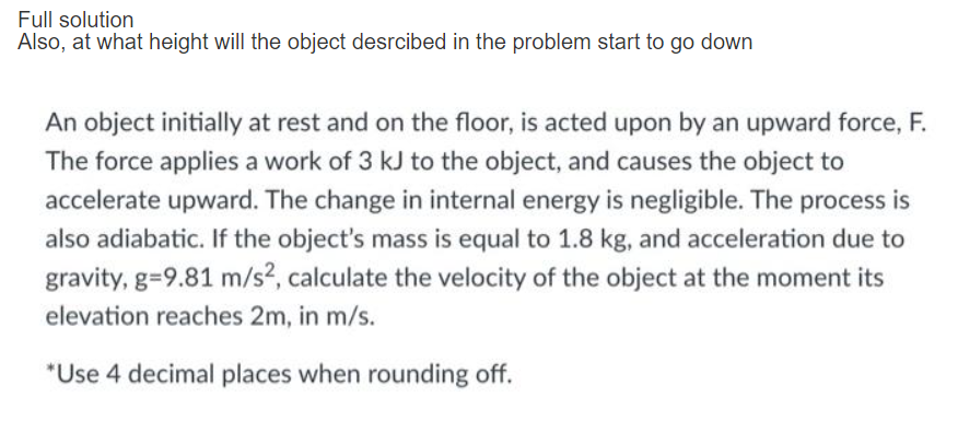 Full solution
Also, at what height will the object desrcibed in the problem start to go down
An object initially at rest and on the floor, is acted upon by an upward force, F.
The force applies a work of 3 kJ to the object, and causes the object to
accelerate upward. The change in internal energy is negligible. The process is
also adiabatic. If the object's mass is equal to 1.8 kg, and acceleration due to
gravity, g=9.81 m/s?, calculate the velocity of the object at the moment its
elevation reaches 2m, in m/s.
*Use 4 decimal places when rounding off.
