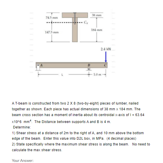 mm
74.5 mm
184 mm
1475 mm
2.4 kN
+ 10
A T-beam is constructed from two 2 X 8 (two-by-eight) pieces of lumber, nailed
together as shown. Each piece has actual dimensions of 38 mm x 184 mm. The
beam cross section has a moment of inertia about its centroidal x-axis of I = 63.64
x10^6 mm4. The Distance between supports A and B is 4 m.
Determine:
1) Shear stress at a distance of 2m to the right of A, and 10 mm above the bottom
edge of the beam. Enter this value into D2L box, in MPa. (4 decimal places)
2) State specifically where the maximum shear stress is along the beam. No need to
calculate the max shear stress.
Your Answer:
