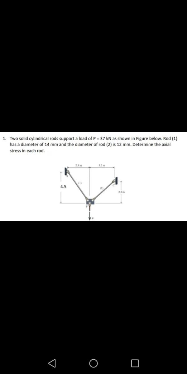 1. Two solid cylindrical rods support a load of P = 37 kN as shown in Figure below. Rod (1)
has a diameter of 14 mm and the diameter of rod (2) is 12 mm. Determine the axial
stress in each rod.
25 m
3.2 m
(1)
4.5
(2)
2.3 m
O O
