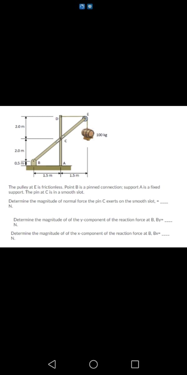 2.0 m
100 kg
2.0 m
0.5 m
1.5 m
1.5m
The pulley at E is frictionless. Point B is a pinned connection; support A is a fixed
support. The pin at C is in a smooth slot.
Determine the magnitude of normal force the pin C exerts on the smooth slot, =
N.
Determine the magnitude of of the y-component of the reaction force at B, By= .
N.
Determine the magnitude of of the x-component of the reaction force at B, Bx=
N.
O O
:
