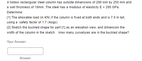 A hollow rectangular steel column has outside dimensions of 200 mm by 250 mm and
a wall thickness of 10mm. The steel has a modulus of elasticity E = 205 GPa.
Determine:
[1] The allowable load (in KN) if the column is fixed at both ends and is 7.0 m tall,
using a safety factor of 1.7 (4sigs)
[2] Sketch the buckled shape for part [1] as an elevation view, and dimension the
width of the column in the sketch. How many curvatures are in the buckled shape?
Your Answer:
Answer
