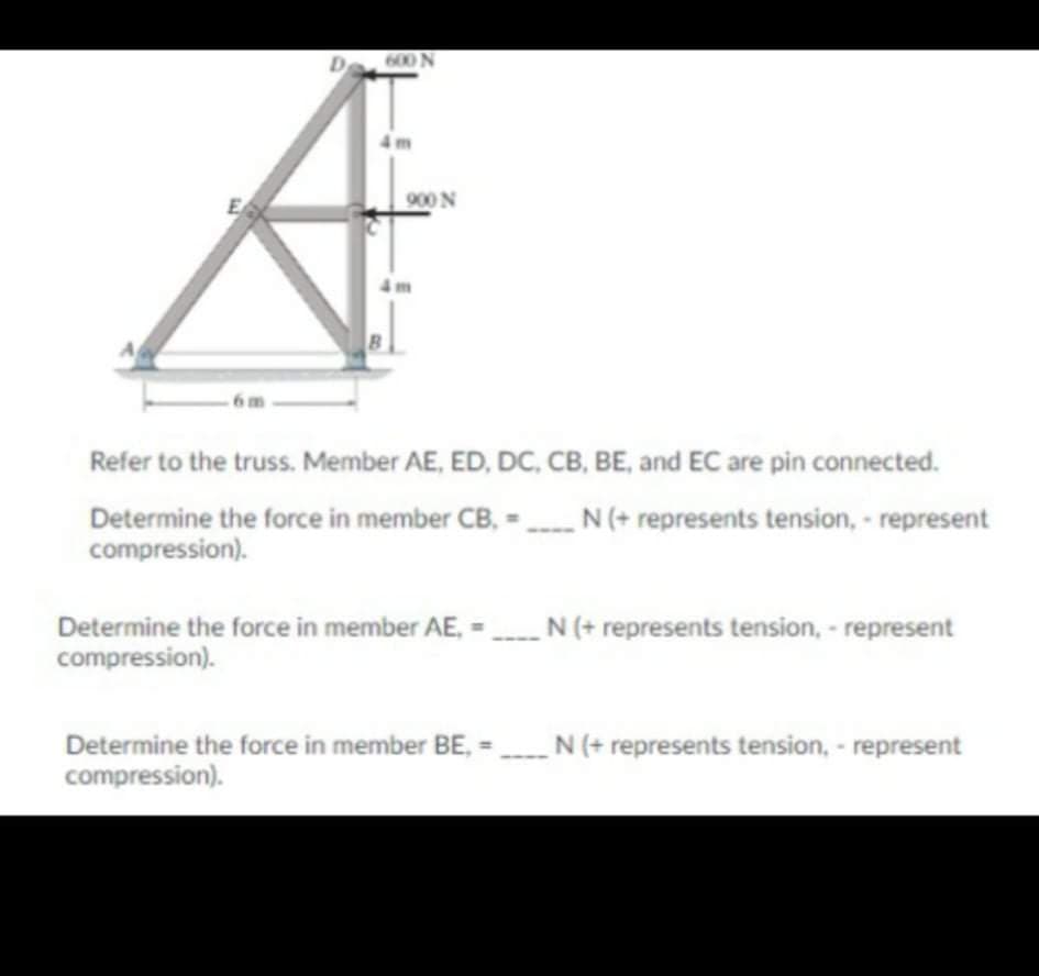 D
600 N
900 N
6m
Refer to the truss. Member AE, ED, DC, CB, BE, and EC are pin connected.
Determine the force in member CB, - N (+ represents tension, - represent
compression).
Determine the force in member AE, = N (+ represents tension, - represent
compression).
Determine the force in member BE, =_N (+ represents tension, - represent
compression).
