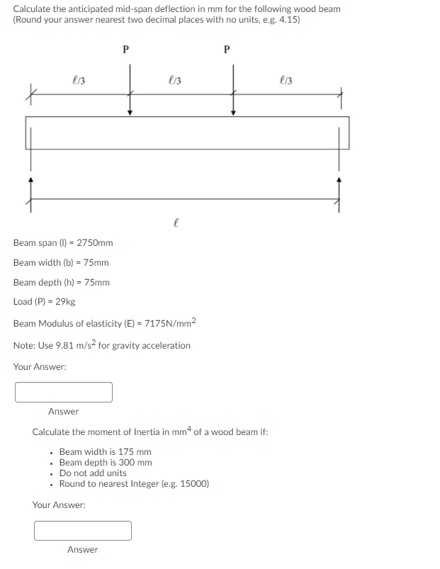 Calculate the anticipated mid-span deflection in mm for the following wood beam
(Round your answer nearest two decimal places with no units, e.g. 4.15)
P
e13
l13
Beam span (1I) = 2750mm
Beam width (b) = 75mm
Beam depth (h) = 75mm
Load (P) = 29kg
Beam Modulus of elasticity (E) = 7175N/mm2
Note: Use 9.81 m/s2² for gravity acceleration
Your Answer:
Answer
Calculate the moment of Inertia in mm4 of a wood beam if:
· Beam width is 175 mm
Beam depth is 300 mm
• Do not add units
• Round to nearest Integer (e.g. 15000)
Your Answer:
Answer
