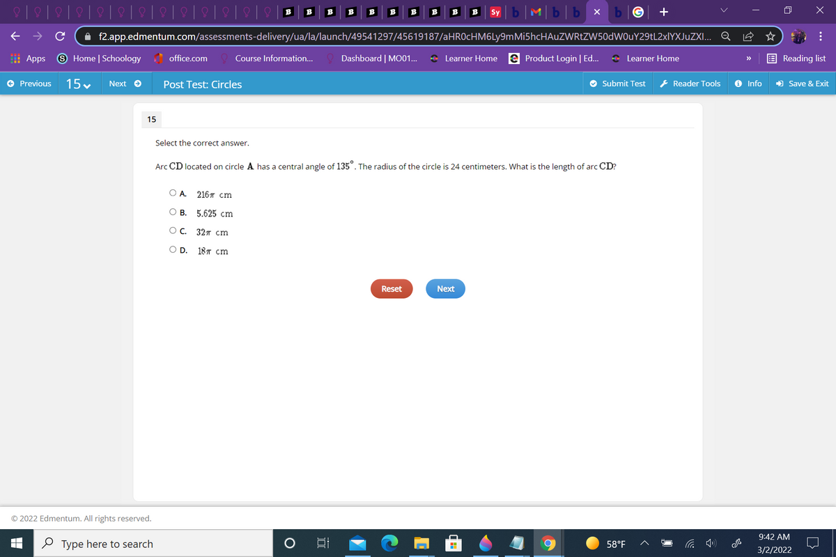 Mb|b x
B
B
B
B
B
B
B
B
B
Sy
A f2.app.edmentum.com/assessments-delivery/ua/la/launch/49541297/45619187/aHROcHM6Ly9mMi5hcHAuZWRtZW50dWOuY29tL2xlYXJuZXI... Q
: Apps
9 Home | Schoology office.com
Course Information..
Dashboard | MO01...
* Learner Home e Product Login | Ed...
* Learner Home
Reading list
>>
e Previous
15 .
Next e
Post Test: Circles
O Submit Test
& Reader Tools
O Info
) Save & Exit
15
Select the correct answer.
Arc CD located on circle A has a central angle of 135°. The radius of the circle is 24 centimeters. What is the length of arc CD?
ОА. 216я cm
О В. 5.625 сm
ОС. 32я сm
OD.
18T cm
Reset
Next
© 2022 Edmentum. All rights reserved.
9:42 AM
O Type here to search
58°F
3/2/2022
...
国
