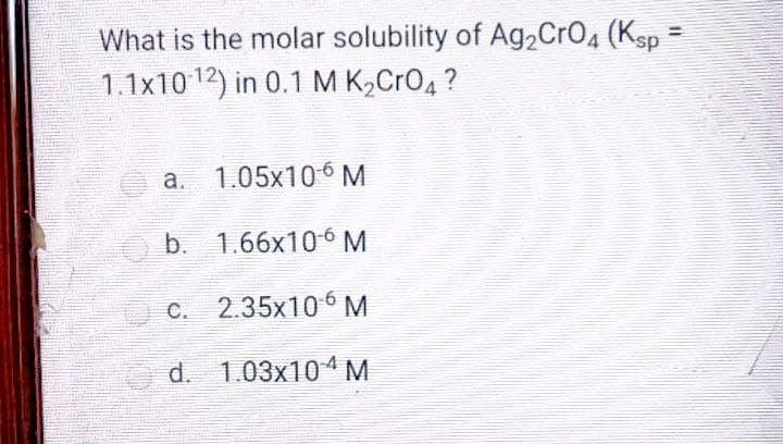 What is the molar solubility of Ag2CrO4 (Ksp =
1.1x10 12) in 0.1 M K,CrO4 ?
a. 1.05x106 M
b. 1.66x10 ó M
C. 2.35x106 M
d. 1.03x104M
