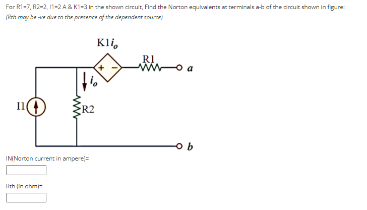 For R1=7, R2=2, 11=2 A & K1=3 in the shown circuit, Find the Norton equivalents at terminals a-b of the circuit shown in figure:
(Rth moy be -ve due to the presence of the dependent source)
Kli,
R1
I1
R2
IN(Norton current in ampere)=
Rth (in ohm)=
