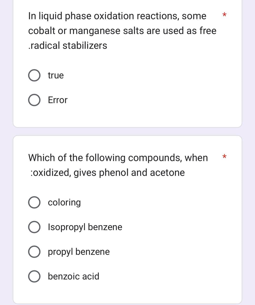 In liquid phase oxidation reactions, some
cobalt or manganese salts are used as free
.radical stabilizers
O true
Error
Which of the following compounds, when
:oxidized, gives phenol and acetone
coloring
Isopropyl benzene
O propyl benzene
benzoic acid
*