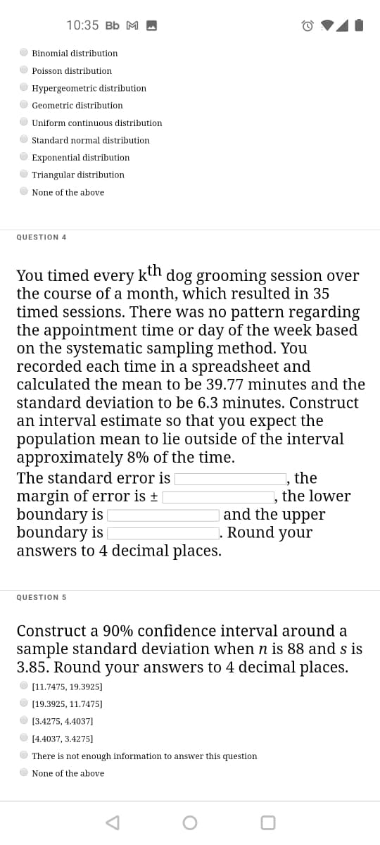 10:35 Bb M -
O Binomial distribution
O Poisson distribution
O Hypergeometric distribution
O Geometric distribution
O Uniform continuous distribution
O Standard normal distribution
O Exponential distribution
O Triangular distribution
None of the above
QUESTION 4
You timed every kn dog grooming session over
the course of a month, which resulted in 35
timed sessions. There was no pattern regarding
the appointment time or day of the week based
on the systematic sampling method. You
recorded each time in a spreadsheet and
calculated the mean to be 39.77 minutes and the
standard deviation to be 6.3 minutes. Construct
an interval estimate so that you expect the
population mean to lie outside of the interval
approximately 8% of the time.
The standard error is
margin of error is +
boundary is
boundary is
answers to 4 decimal places.
, the
, the lower
and the upper
Round your
QUESTION 5
Construct a 90% confidence interval around a
sample standard deviation when n is 88 and s is
3.85. Round your answers to 4 decimal places.
[11.7475, 19.3925]
[19.3925, 11.7475]
[3.4275, 4.4037]
[4.4037, 3.4275]
There is not enough information to answer this question
None of the above
