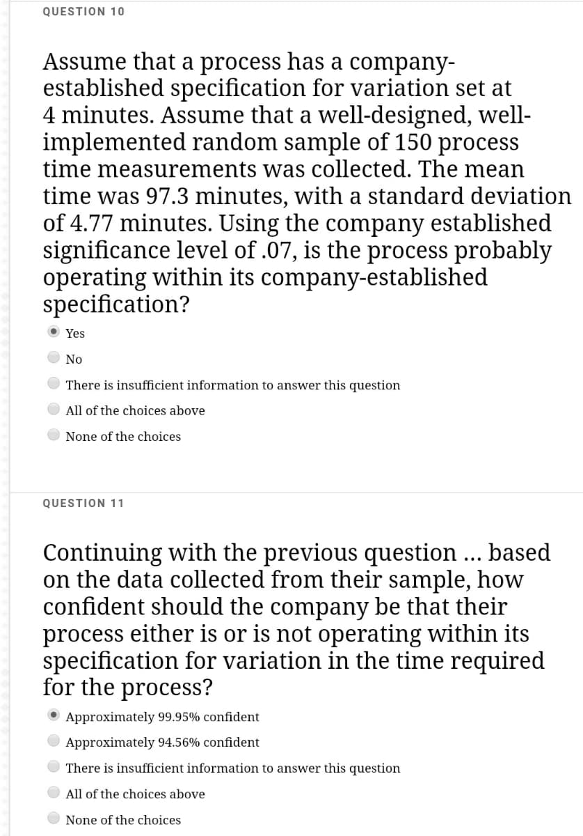 QUESTION 10
Assume that a process has a company-
established specification for variation set at
4 minutes. Assume that a well-designed, well-
implemented random sample of 150 process
time measurements was collected. The mean
time was 97.3 minutes, with a standard deviation
of 4.77 minutes. Using the company established
significance level of .07, is the process probably
operating within its company-established
specification?
O Yes
No
There is insufficient information to answer this question
O All of the choices above
None of the choices
QUESTION 11
Continuing with the previous question ... based
on the data collected from their sample, how
confident should the company be that their
process either is or is not operating within its
specification for variation in the time required
for the process?
Approximately 99.95% confident
Approximately 94.56% confident
There is insufficient information to answer this question
All of the choices above
None of the choices
