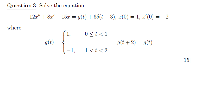 Question 3: Solve the equation
12x" + 8x' – 15x = g(t) + 68(t – 3), x(0) = 1, x'(0) = -2
where
{
1,
0<t <1
g(t) =
g(t + 2) = g(t)
-1,
1 <t < 2.
[15]
