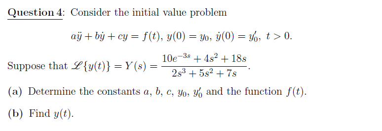 Question 4: Consider the initial value problem
aij + by + cy = f(t), y(0) = yo, y(0) = %, t > 0.
10e-38 + 4s? + 18s
Suppose that L {y(t)} = Y (s)
2s3 + 5s2 + 7s
(a) Determine the constants a, b, c, yo, Y% and the function f(t).
(b) Find y(t).

