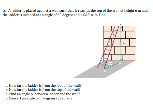 Q1. A ladder is placed against a wall such that it reaches the top of the wall of height 6 m and
the ladder is inclined at an angle of 60 degree and 2CAB = 4. Find
6m
a. How far the ladder is from the foot of the wall?
b. How far the ladder is from the top of the wall?
c. Find an angle o between ladder and the wall?
d. Convert an angle o in degrees to radians
