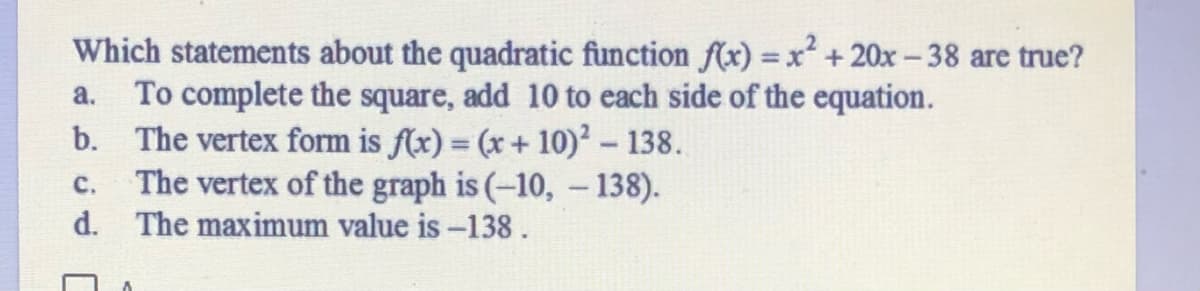 Which statements about the quadratic function f(x) =x +20x - 38 are true?
a. To complete the square, add 10 to each side of the equation.
b. The vertex form is f(x) = (x+ 10)? – 138.
The vertex of the graph is (-10, - 138).
d. The maximum value is -138.
%3D
с.
