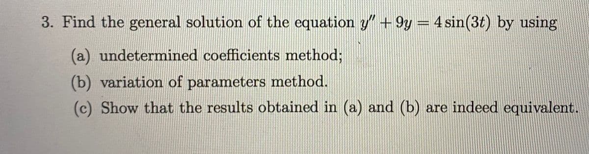 3. Find the general solution of the equation y"+9y = 4 sin(3t) by using
%3D
(a) undetermined coefficients method;
(b) variation of parameters method.
(c) Show that the results obtained in (a) and (b) are indeed equivalent.
