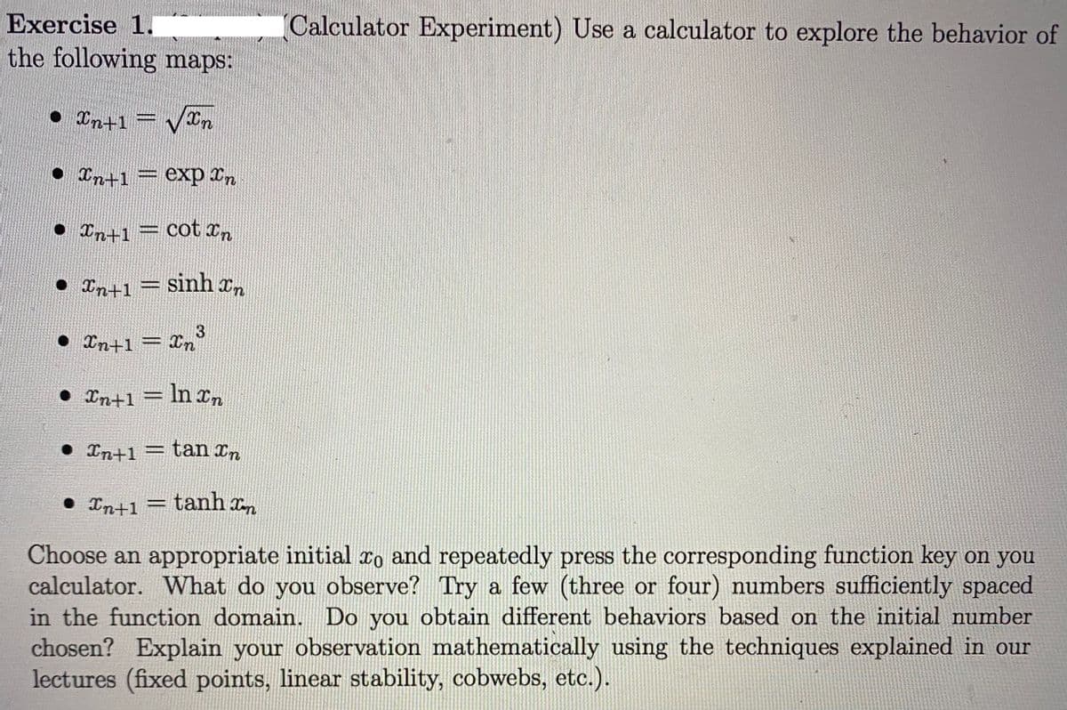 Exercise 1.
Calculator Experiment) Use a calculator to explore the behavior of
the following maps:
• Cn+1
• In+1= exp In
• In+1 = cot xn
• Int1 i
sinh In
3.
• Xn+1 = Xn
= In
• In+1 = ln xn
• In+1 = tan xn
• In+1 = tanh xn
Choose an appropriate initial xo and repeatedly press the corresponding function key on you
calculator. What do you observe? Try a few (three or four) numbers sufficiently spaced
in the function domain. Do you obtain different behaviors based on the initial number
chosen? Explain your observation mathematically using the techniques explained in our
lectures (fixed points, linear stability, cobwebs, etc.).
