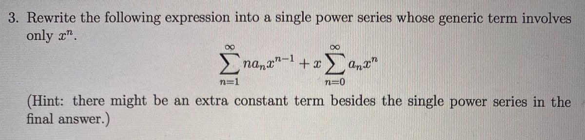 3. Rewrite the following expression into a single power series whose generic term involves
only x".
Σ
nanx"-1
+
Σ
n=1
n=0
(Hint: there might be an extra constant term besides the single power series in the
final answer.)
