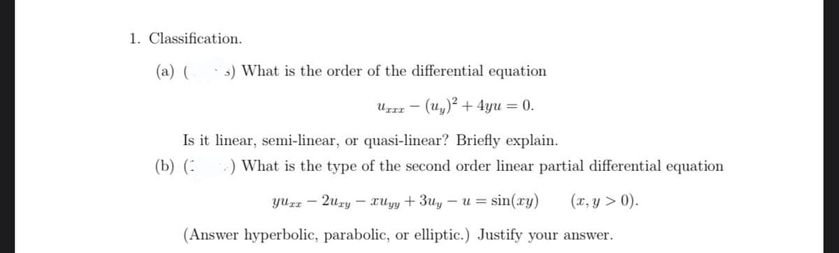 1. Classification.
(a) (
s) What is the order of the differential equation
Ugrz – (Uy)² + 4yu = 0.
Is it linear, semi-linear, or quasi-linear? Briefly explain.
(b) (:
:) What is the type of the second order linear partial differential equation
2uzу — хиу + Зи, — и —
sin(ry)
(x, y > 0).
(Answer hyperbolic, parabolic, or elliptic.) Justify your answer.
