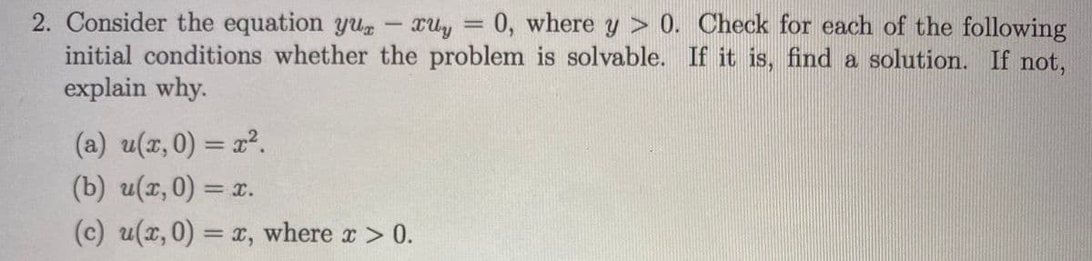 2. Consider the equation yu
initial conditions whether the problem is solvable. If it is, find a solution. If not,
explain why.
0, where y > 0. Check for each of the following
(a) u(z,0) = r².
(b) u(x,0) = x.
(c) u(x,0) = x, where x> 0.
